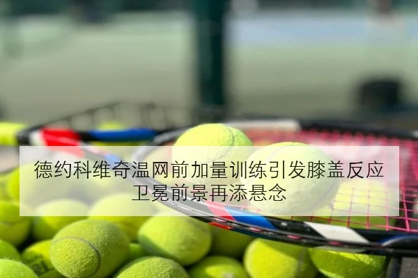 德约科维奇温网前加量训练引发膝盖反应 卫冕前景再添悬念