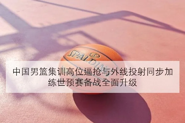 中国男篮集训高位逼抢与外线投射同步加练世预赛备战全面升级